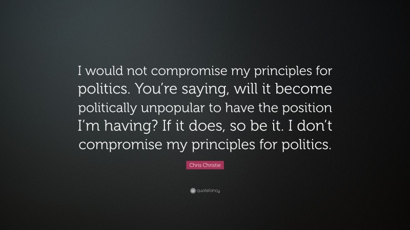 Chris Christie Quote: “I would not compromise my principles for politics. You’re saying, will it become politically unpopular to have the position I’m having? If it does, so be it. I don’t compromise my principles for politics.”