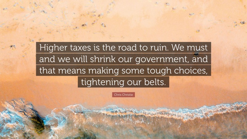 Chris Christie Quote: “Higher taxes is the road to ruin. We must and we will shrink our government, and that means making some tough choices, tightening our belts.”