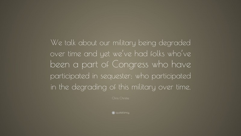 Chris Christie Quote: “We talk about our military being degraded over time and yet we’ve had folks who’ve been a part of Congress who have participated in sequester; who participated in the degrading of this military over time.”