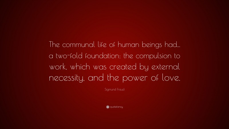 Sigmund Freud Quote: “The communal life of human beings had... a two-fold foundation: the compulsion to work, which was created by external necessity, and the power of love.”