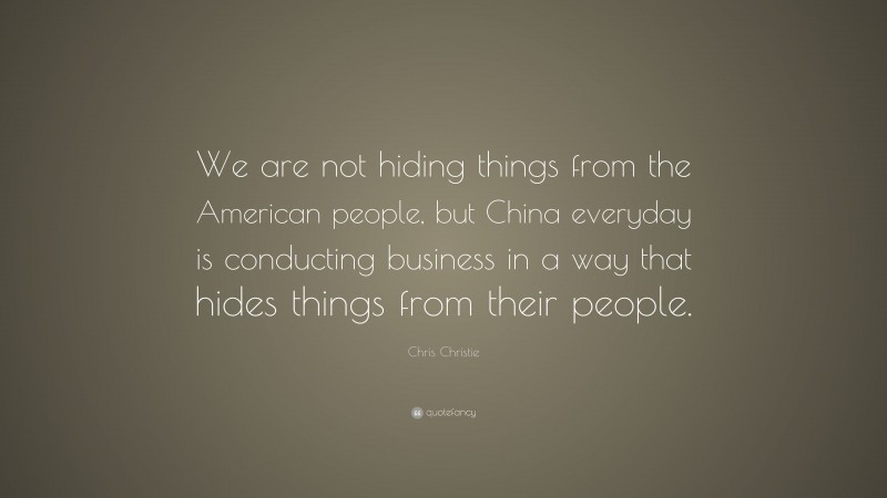 Chris Christie Quote: “We are not hiding things from the American people, but China everyday is conducting business in a way that hides things from their people.”