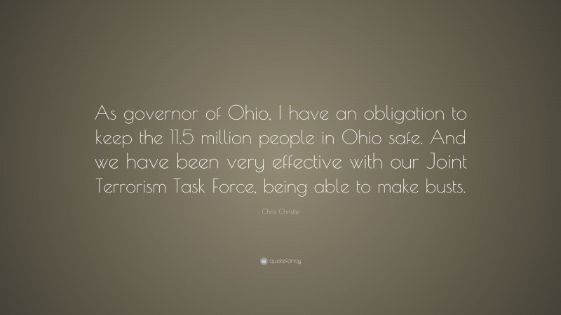 Chris Christie Quote: “As governor of Ohio, I have an obligation to keep the 11.5 million people in Ohio safe. And we have been very effective with our Joint Terrorism Task Force, being able to make busts.”