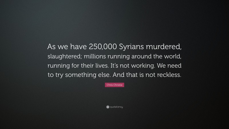 Chris Christie Quote: “As we have 250,000 Syrians murdered, slaughtered; millions running around the world, running for their lives. It’s not working. We need to try something else. And that is not reckless.”