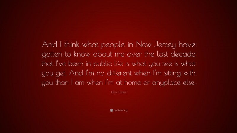 Chris Christie Quote: “And I think what people in New Jersey have gotten to know about me over the last decade that I’ve been in public life is what you see is what you get. And I’m no different when I’m sitting with you than I am when I’m at home or anyplace else.”