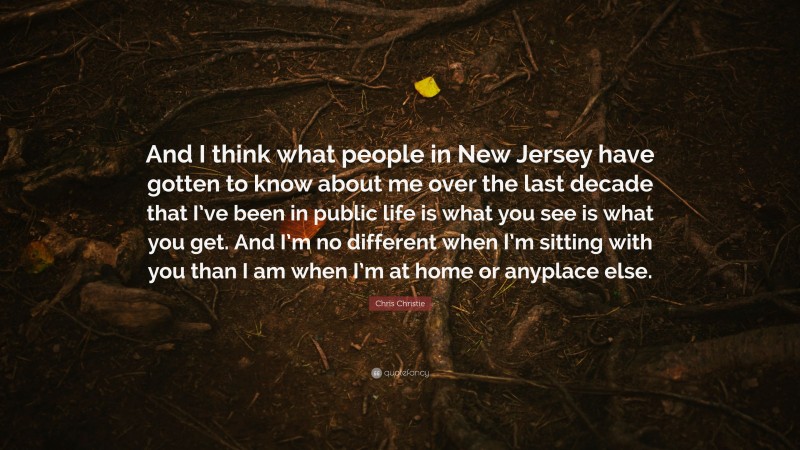 Chris Christie Quote: “And I think what people in New Jersey have gotten to know about me over the last decade that I’ve been in public life is what you see is what you get. And I’m no different when I’m sitting with you than I am when I’m at home or anyplace else.”