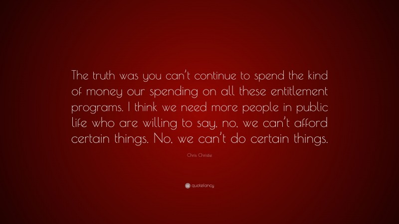 Chris Christie Quote: “The truth was you can’t continue to spend the kind of money our spending on all these entitlement programs. I think we need more people in public life who are willing to say, no, we can’t afford certain things. No, we can’t do certain things.”