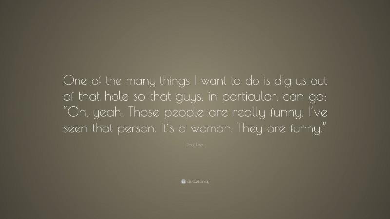 Paul Feig Quote: “One of the many things I want to do is dig us out of that hole so that guys, in particular, can go: “Oh, yeah. Those people are really funny. I’ve seen that person. It’s a woman. They are funny.””