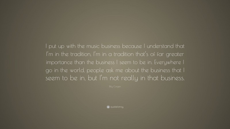 Billy Corgan Quote: “I put up with the music business because I understand that I’m in the tradition, I’m in a tradition that’s of far greater importance than the business I seem to be in. Everywhere I go in the world, people ask me about the business that I seem to be in, but I’m not really in that business.”