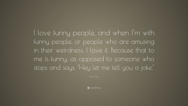 Paul Feig Quote: “I love funny people, and when I’m with funny people, or people who are amusing in their weirdness, I love it. Because that to me is funny, as opposed to someone who stops and says, ‘Hey let me tell you a joke.’”
