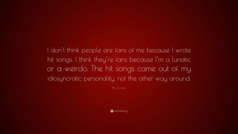 Billy Corgan Quote: “I don’t think people are fans of me because I wrote hit songs. I think they’re fans because I’m a lunatic or a weirdo. The hit songs came out of my idiosyncratic personality, not the other way around.”