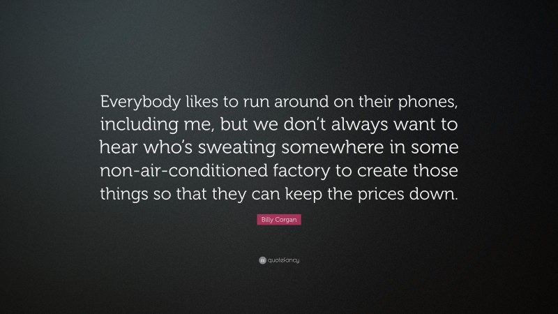 Billy Corgan Quote: “Everybody likes to run around on their phones, including me, but we don’t always want to hear who’s sweating somewhere in some non-air-conditioned factory to create those things so that they can keep the prices down.”