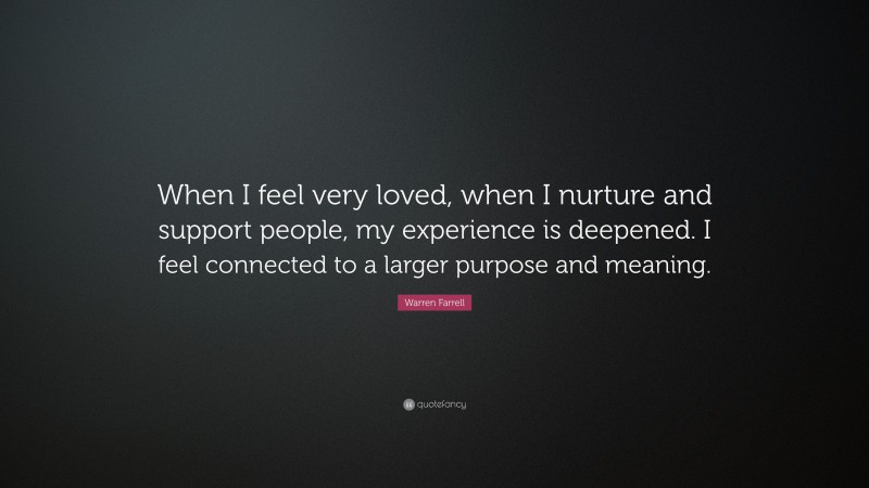 Warren Farrell Quote: “When I feel very loved, when I nurture and support people, my experience is deepened. I feel connected to a larger purpose and meaning.”