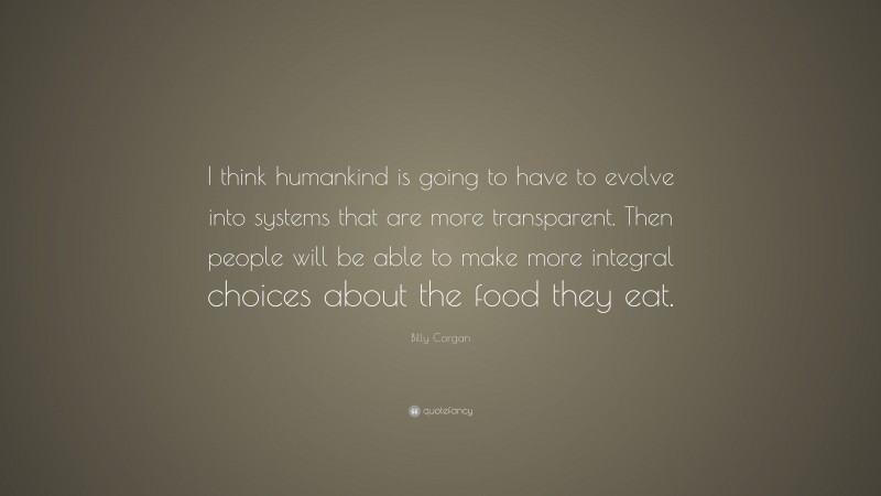 Billy Corgan Quote: “I think humankind is going to have to evolve into systems that are more transparent. Then people will be able to make more integral choices about the food they eat.”