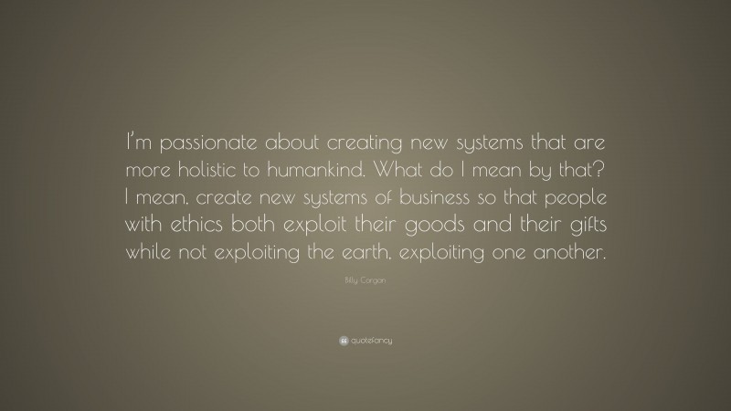 Billy Corgan Quote: “I’m passionate about creating new systems that are more holistic to humankind. What do I mean by that? I mean, create new systems of business so that people with ethics both exploit their goods and their gifts while not exploiting the earth, exploiting one another.”