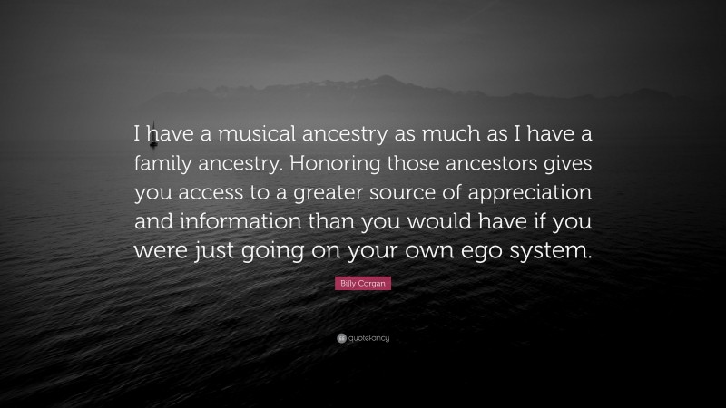 Billy Corgan Quote: “I have a musical ancestry as much as I have a family ancestry. Honoring those ancestors gives you access to a greater source of appreciation and information than you would have if you were just going on your own ego system.”