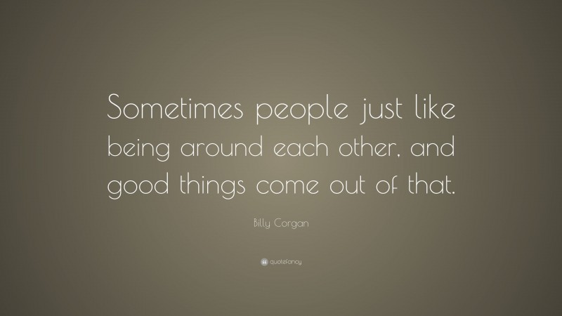 Billy Corgan Quote: “Sometimes people just like being around each other, and good things come out of that.”