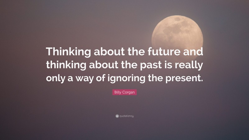 Billy Corgan Quote: “Thinking about the future and thinking about the past is really only a way of ignoring the present.”