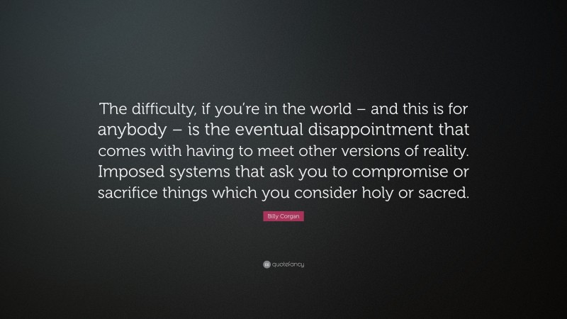 Billy Corgan Quote: “The difficulty, if you’re in the world – and this is for anybody – is the eventual disappointment that comes with having to meet other versions of reality. Imposed systems that ask you to compromise or sacrifice things which you consider holy or sacred.”