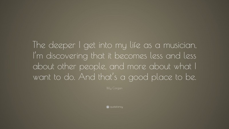 Billy Corgan Quote: “The deeper I get into my life as a musician, I’m discovering that it becomes less and less about other people, and more about what I want to do. And that’s a good place to be.”