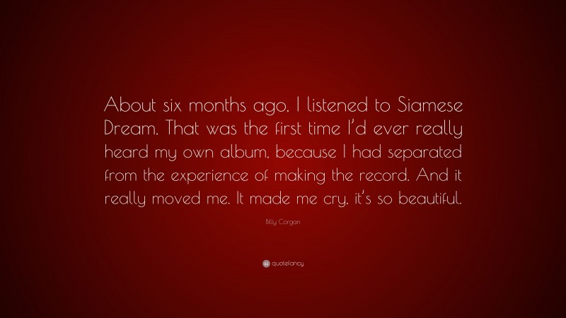 Billy Corgan Quote: “About six months ago, I listened to Siamese Dream. That was the first time I’d ever really heard my own album, because I had separated from the experience of making the record. And it really moved me. It made me cry, it’s so beautiful.”