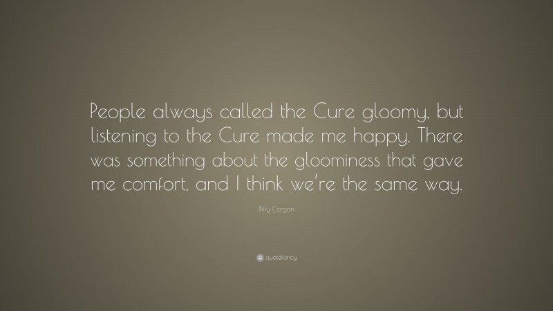 Billy Corgan Quote: “People always called the Cure gloomy, but listening to the Cure made me happy. There was something about the gloominess that gave me comfort, and I think we’re the same way.”