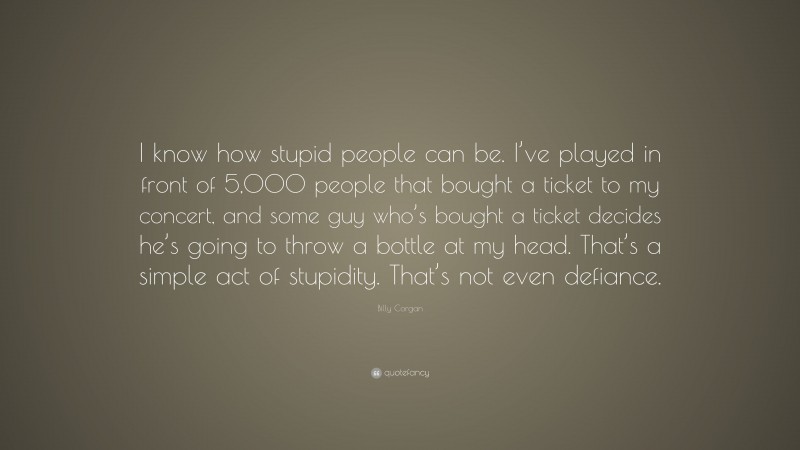 Billy Corgan Quote: “I know how stupid people can be. I’ve played in front of 5,000 people that bought a ticket to my concert, and some guy who’s bought a ticket decides he’s going to throw a bottle at my head. That’s a simple act of stupidity. That’s not even defiance.”
