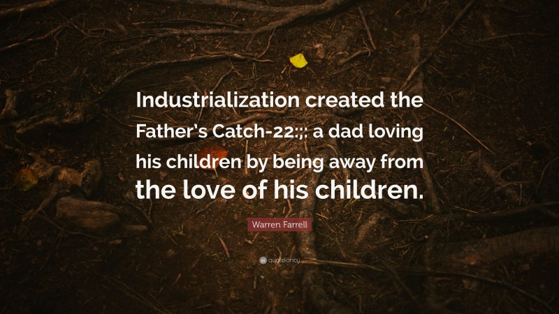 Warren Farrell Quote: “Industrialization created the Father’s Catch-22:;: a dad loving his children by being away from the love of his children.”