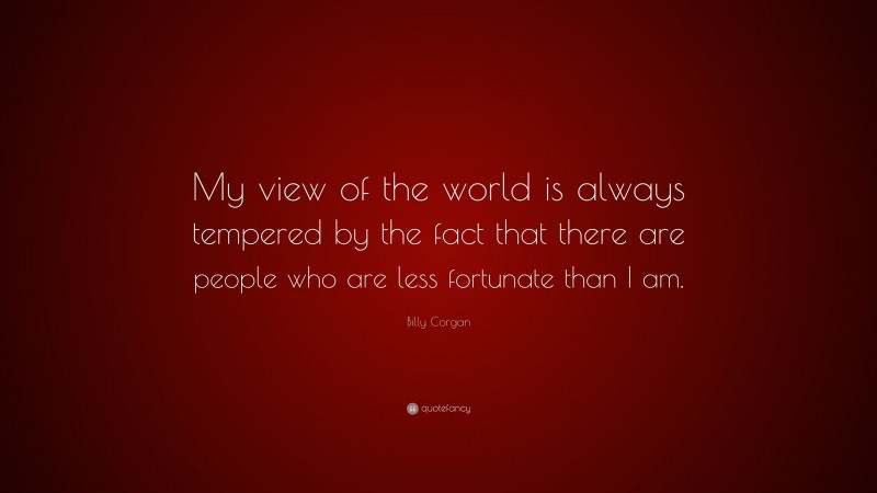 Billy Corgan Quote: “My view of the world is always tempered by the fact that there are people who are less fortunate than I am.”