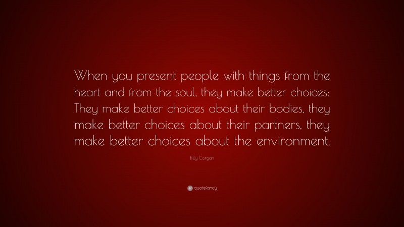 Billy Corgan Quote: “When you present people with things from the heart and from the soul, they make better choices: They make better choices about their bodies, they make better choices about their partners, they make better choices about the environment.”