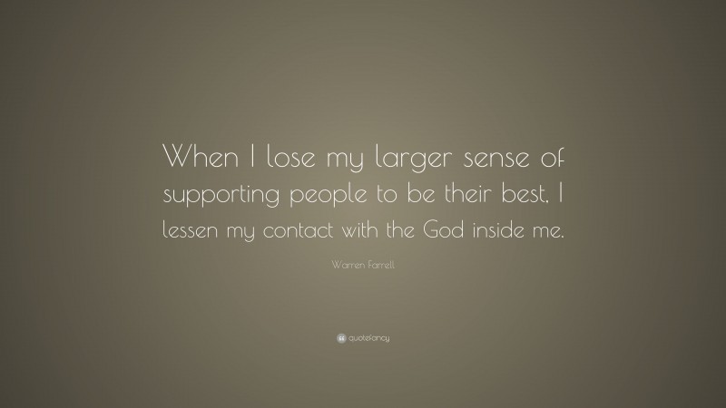 Warren Farrell Quote: “When I lose my larger sense of supporting people to be their best, I lessen my contact with the God inside me.”