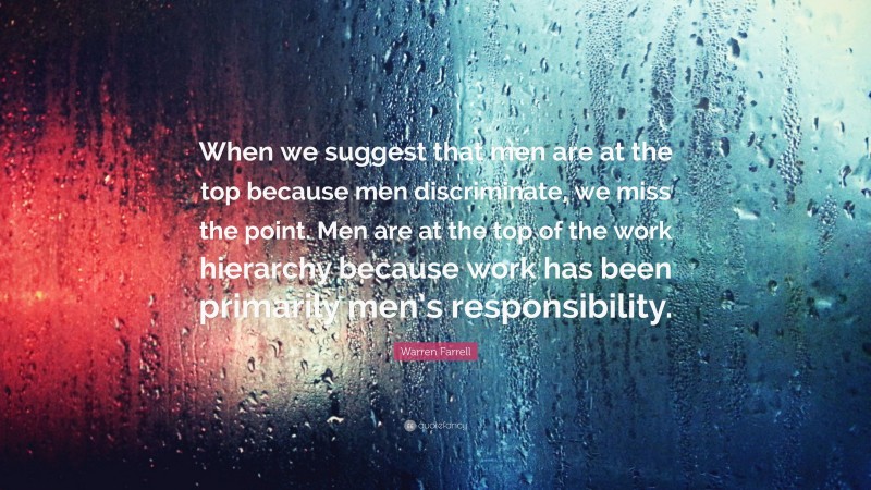 Warren Farrell Quote: “When we suggest that men are at the top because men discriminate, we miss the point. Men are at the top of the work hierarchy because work has been primarily men’s responsibility.”