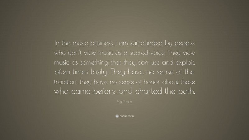 Billy Corgan Quote: “In the music business I am surrounded by people who don’t view music as a sacred voice. They view music as something that they can use and exploit, often times lazily. They have no sense of the tradition, they have no sense of honor about those who came before and charted the path.”