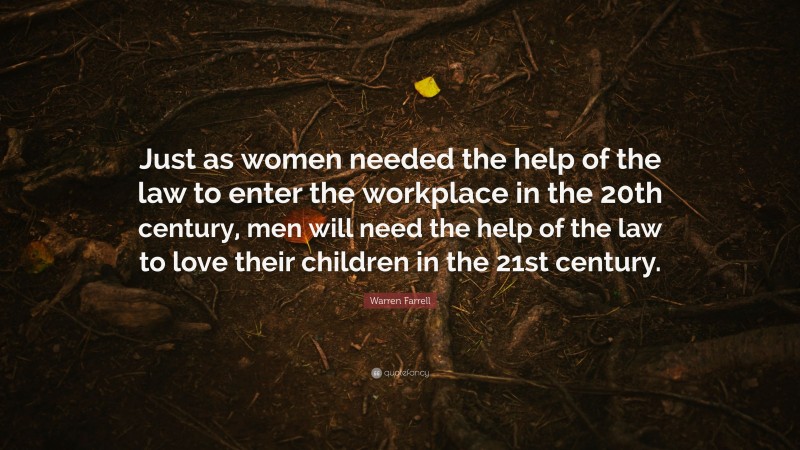 Warren Farrell Quote: “Just as women needed the help of the law to enter the workplace in the 20th century, men will need the help of the law to love their children in the 21st century.”