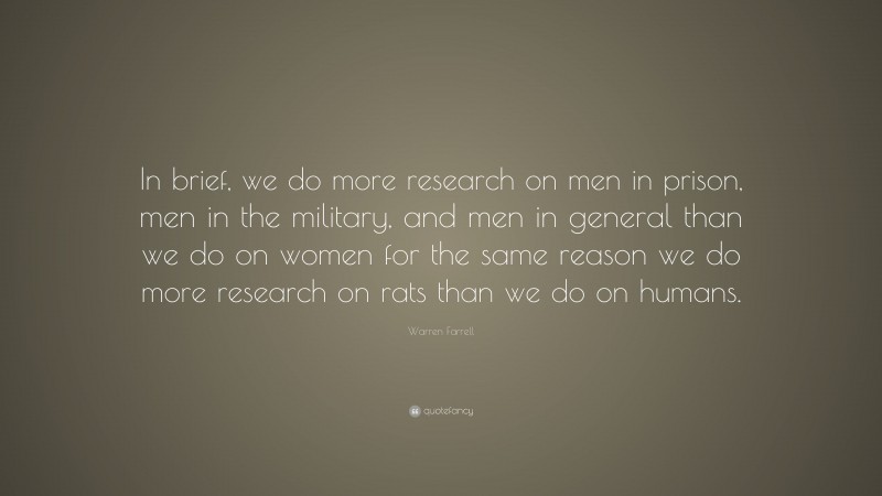 Warren Farrell Quote: “In brief, we do more research on men in prison, men in the military, and men in general than we do on women for the same reason we do more research on rats than we do on humans.”