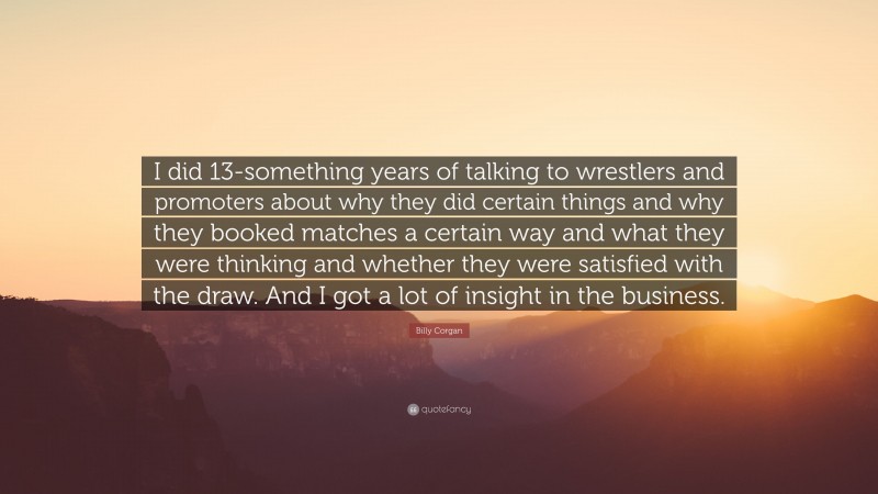 Billy Corgan Quote: “I did 13-something years of talking to wrestlers and promoters about why they did certain things and why they booked matches a certain way and what they were thinking and whether they were satisfied with the draw. And I got a lot of insight in the business.”