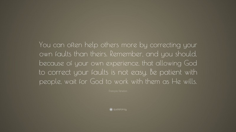 François Fénelon Quote: “You can often help others more by correcting your own faults than theirs. Remember, and you should, because of your own experience, that allowing God to correct your faults is not easy. Be patient with people, wait for God to work with them as He wills.”