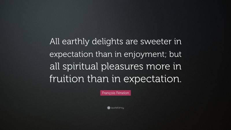 François Fénelon Quote: “All earthly delights are sweeter in expectation than in enjoyment; but all spiritual pleasures more in fruition than in expectation.”