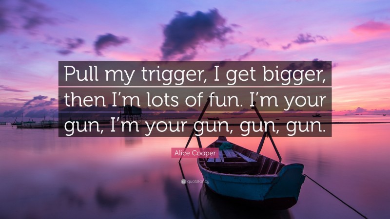 Alice Cooper Quote: “Pull my trigger, I get bigger, then I’m lots of fun. I’m your gun, I’m your gun, gun, gun.”