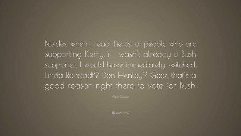 Alice Cooper Quote: “Besides, when I read the list of people who are supporting Kerry, if I wasn’t already a Bush supporter, I would have immediately switched. Linda Ronstadt? Don Henley? Geez, that’s a good reason right there to vote for Bush.”
