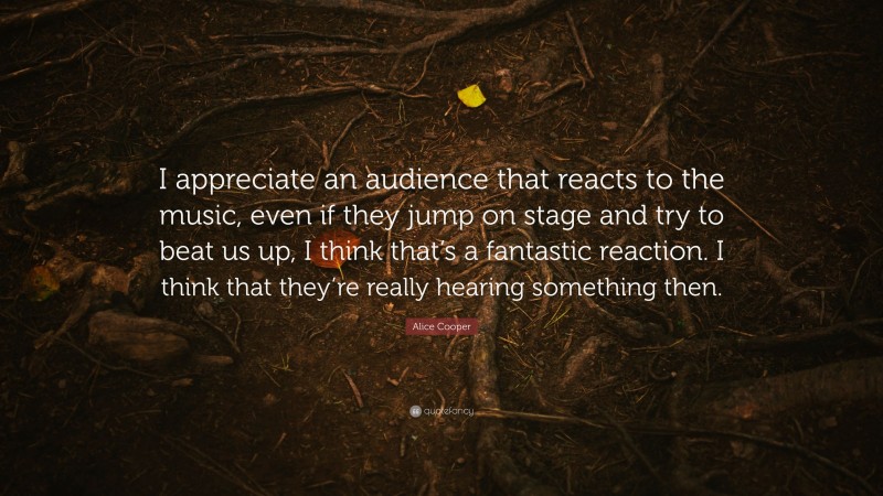 Alice Cooper Quote: “I appreciate an audience that reacts to the music, even if they jump on stage and try to beat us up, I think that’s a fantastic reaction. I think that they’re really hearing something then.”