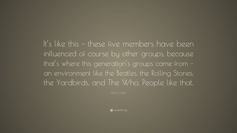 Alice Cooper Quote: “It’s like this – these five members have been influenced of course by other groups, because that’s where this generation’s groups came from – an environment like the Beatles, the Rolling Stones, the Yardbirds, and The Who. People like that.”