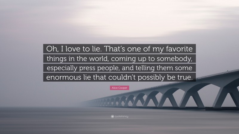 Alice Cooper Quote: “Oh, I love to lie. That’s one of my favorite things in the world, coming up to somebody, especially press people, and telling them some enormous lie that couldn’t possibly be true.”