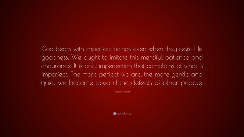 François Fénelon Quote: “God bears with imperfect beings even when they resist His goodness. We ought to imitate this merciful patience and endurance. It is only imperfection that complains of what is imperfect. The more perfect we are, the more gentle and quiet we become toward the defects of other people.”