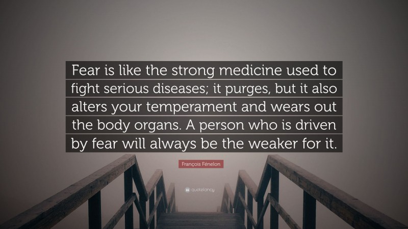 François Fénelon Quote: “Fear is like the strong medicine used to fight serious diseases; it purges, but it also alters your temperament and wears out the body organs. A person who is driven by fear will always be the weaker for it.”