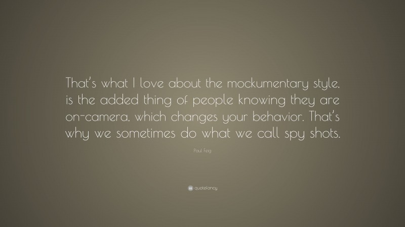 Paul Feig Quote: “That’s what I love about the mockumentary style, is the added thing of people knowing they are on-camera, which changes your behavior. That’s why we sometimes do what we call spy shots.”