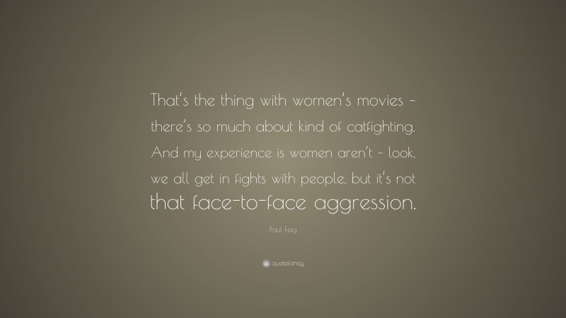 Paul Feig Quote: “That’s the thing with women’s movies – there’s so much about kind of catfighting. And my experience is women aren’t – look, we all get in fights with people, but it’s not that face-to-face aggression.”