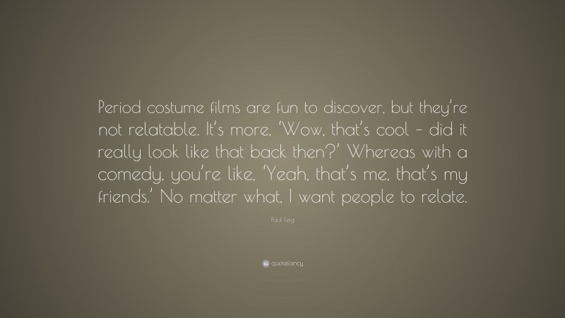 Paul Feig Quote: “Period costume films are fun to discover, but they’re not relatable. It’s more, ‘Wow, that’s cool – did it really look like that back then?’ Whereas with a comedy, you’re like, ‘Yeah, that’s me, that’s my friends.’ No matter what, I want people to relate.”