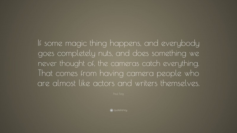 Paul Feig Quote: “If some magic thing happens, and everybody goes completely nuts, and does something we never thought of, the cameras catch everything. That comes from having camera people who are almost like actors and writers themselves.”