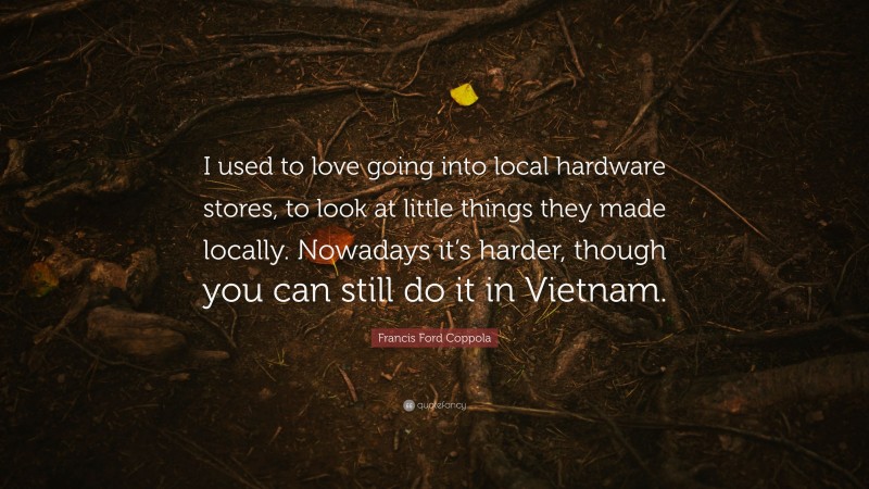 Francis Ford Coppola Quote: “I used to love going into local hardware stores, to look at little things they made locally. Nowadays it’s harder, though you can still do it in Vietnam.”