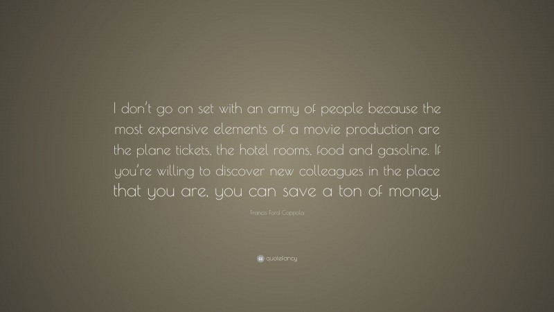 Francis Ford Coppola Quote: “I don’t go on set with an army of people because the most expensive elements of a movie production are the plane tickets, the hotel rooms, food and gasoline. If you’re willing to discover new colleagues in the place that you are, you can save a ton of money.”